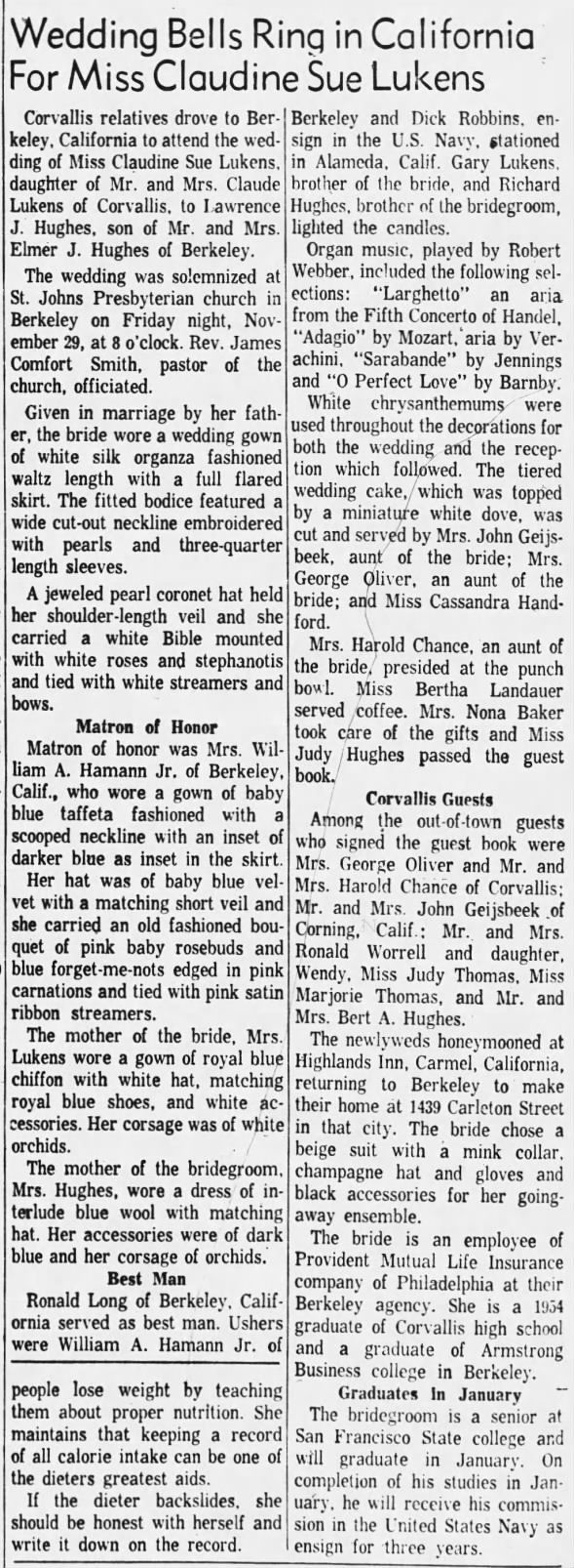Lukens_Claudine - Marries Hughes - Corvallis Gazette - 28 Dec 1957 Corvallis relatives drove to Berkeley, California to attend the wedding of Miss Claudine Sue Lukens, daughter of Mr. and Mrs. Claude Lukens of Corvallis, to Lawrence J. Hughes, son of Mr. and Mrs. Elmer J. Hughes of Berkeley. The wedding was solemnized at St. Johns Presbyterian church in Berkeley on Friday night, November 29, at 8 o'clock. Rev. James Comfort Smith, pastor of the church, officiated. Given in marriage by her father, the bride wore a wedding gown of white silk organza fashioned wal